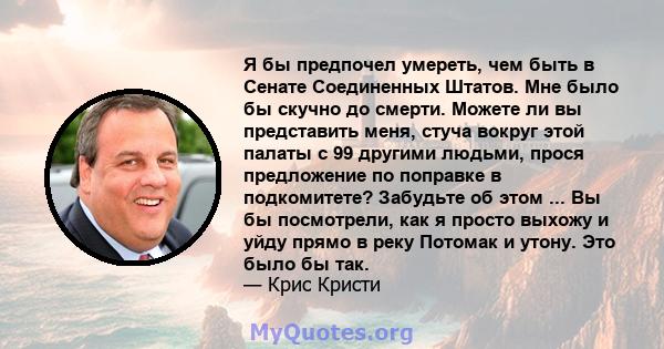 Я бы предпочел умереть, чем быть в Сенате Соединенных Штатов. Мне было бы скучно до смерти. Можете ли вы представить меня, стуча вокруг этой палаты с 99 другими людьми, прося предложение по поправке в подкомитете?