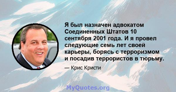 Я был назначен адвокатом Соединенных Штатов 10 сентября 2001 года. И я провел следующие семь лет своей карьеры, борясь с терроризмом и посадив террористов в тюрьму.