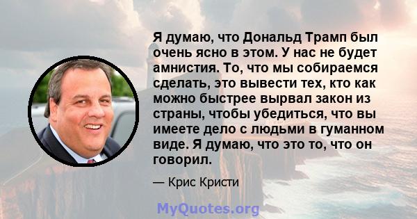 Я думаю, что Дональд Трамп был очень ясно в этом. У нас не будет амнистия. То, что мы собираемся сделать, это вывести тех, кто как можно быстрее вырвал закон из страны, чтобы убедиться, что вы имеете дело с людьми в