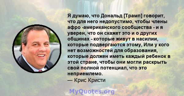 Я думаю, что Дональд [Трамп] говорит, что для него недопустимо, чтобы члены афро -американского сообщества - и я уверен, что он скажет это и о других общинах - которые живут в насилии, которые подвергаются этому, Или у