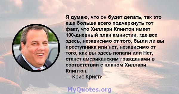 Я думаю, что он будет делать, так это еще больше всего подчеркнуть тот факт, что Хиллари Клинтон имеет 100-дневный план амнистии, где все здесь, независимо от того, были ли вы преступника или нет, независимо от того,