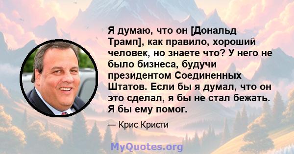 Я думаю, что он [Дональд Трамп], как правило, хороший человек, но знаете что? У него не было бизнеса, будучи президентом Соединенных Штатов. Если бы я думал, что он это сделал, я бы не стал бежать. Я бы ему помог.