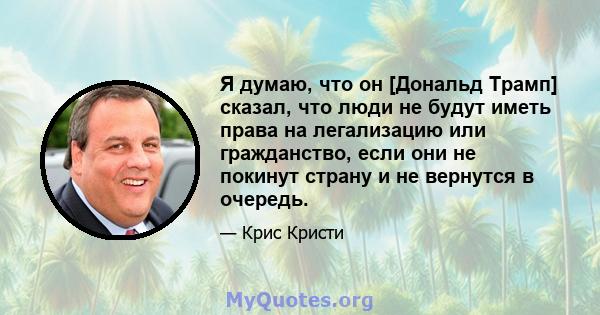 Я думаю, что он [Дональд Трамп] сказал, что люди не будут иметь права на легализацию или гражданство, если они не покинут страну и не вернутся в очередь.