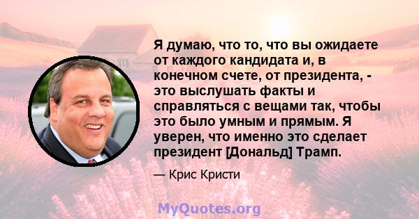 Я думаю, что то, что вы ожидаете от каждого кандидата и, в конечном счете, от президента, - это выслушать факты и справляться с вещами так, чтобы это было умным и прямым. Я уверен, что именно это сделает президент