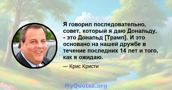 Я говорил последовательно, совет, который я даю Дональду, - это Дональд [Трамп]. И это основано на нашей дружбе в течение последних 14 лет и того, как я ожидаю.