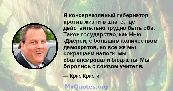 Я консервативный губернатор против жизни в штате, где действительно трудно быть оба. Такое государство, как Нью -Джерси, с большим количеством демократов, но все же мы сокращаем налоги, мы сбалансировали бюджеты. Мы