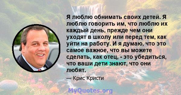 Я люблю обнимать своих детей. Я люблю говорить им, что люблю их каждый день, прежде чем они уходят в школу или перед тем, как уйти на работу. И я думаю, что это самое важное, что вы можете сделать, как отец, - это