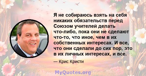 Я не собираюсь взять на себя никаких обязательств перед Союзом учителей делать что-либо, пока они не сделают что-то, что иное, чем в их собственных интересах. И все, что они сделали до сих пор, это в их личных