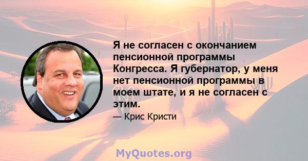 Я не согласен с окончанием пенсионной программы Конгресса. Я губернатор, у меня нет пенсионной программы в моем штате, и я не согласен с этим.