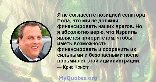 Я не согласен с позицией сенатора Пола, что мы не должны финансировать наших врагов. Но я абсолютно верю, что Израиль является приоритетом, чтобы иметь возможность финансировать и сохранить их сильными и безопасными