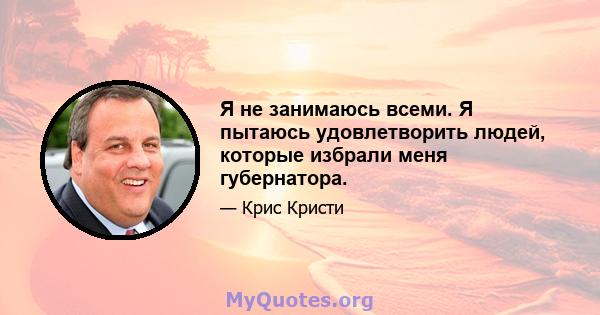 Я не занимаюсь всеми. Я пытаюсь удовлетворить людей, которые избрали меня губернатора.