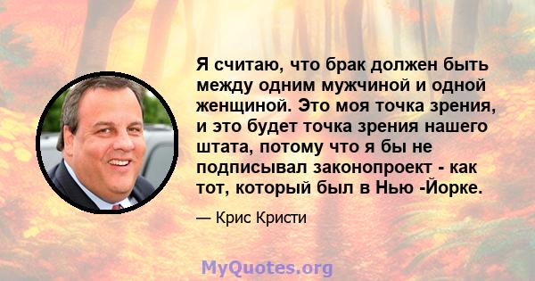 Я считаю, что брак должен быть между одним мужчиной и одной женщиной. Это моя точка зрения, и это будет точка зрения нашего штата, потому что я бы не подписывал законопроект - как тот, который был в Нью -Йорке.