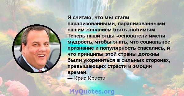 Я считаю, что мы стали парализованными, парализованными нашим желанием быть любимым. Теперь наши отцы -основатели имели мудрость, чтобы знать, что социальное признание и популярность спасались, и что принципы этой