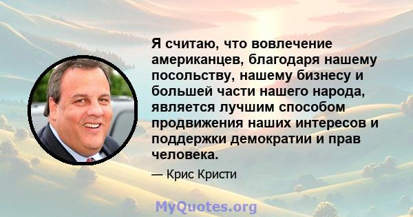 Я считаю, что вовлечение американцев, благодаря нашему посольству, нашему бизнесу и большей части нашего народа, является лучшим способом продвижения наших интересов и поддержки демократии и прав человека.