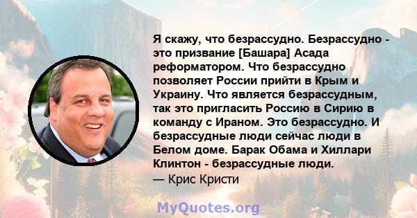 Я скажу, что безрассудно. Безрассудно - это призвание [Башара] Асада реформатором. Что безрассудно позволяет России прийти в Крым и Украину. Что является безрассудным, так это пригласить Россию в Сирию в команду с