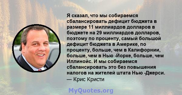 Я сказал, что мы собираемся сбалансировать дефицит бюджета в размере 11 миллиардов долларов в бюджете на 29 миллиардов долларов, поэтому по проценту, самый большой дефицит бюджета в Америке, по проценту, больше, чем в