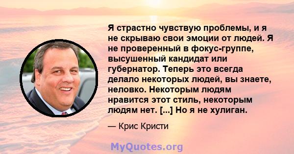 Я страстно чувствую проблемы, и я не скрываю свои эмоции от людей. Я не проверенный в фокус-группе, высушенный кандидат или губернатор. Теперь это всегда делало некоторых людей, вы знаете, неловко. Некоторым людям