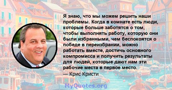 Я знаю, что мы можем решить наши проблемы. Когда в комнате есть люди, которые больше заботятся о том, чтобы выполнять работу, которую они были избранными, чем беспокоятся о победе в переизбрании, можно работать вместе,