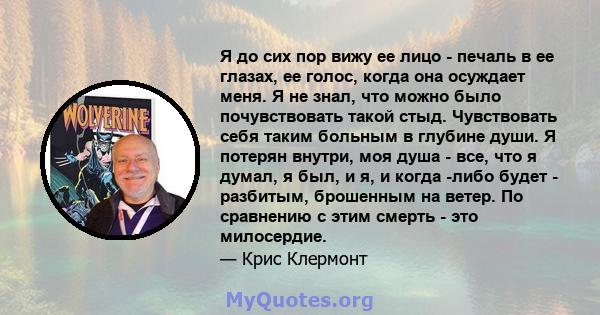 Я до сих пор вижу ее лицо - печаль в ее глазах, ее голос, когда она осуждает меня. Я не знал, что можно было почувствовать такой стыд. Чувствовать себя таким больным в глубине души. Я потерян внутри, моя душа - все, что 