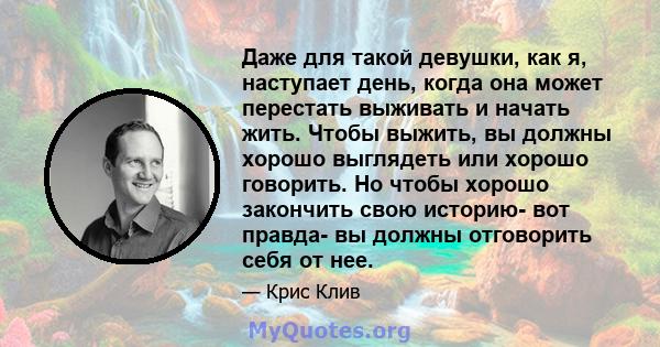 Даже для такой девушки, как я, наступает день, когда она может перестать выживать и начать жить. Чтобы выжить, вы должны хорошо выглядеть или хорошо говорить. Но чтобы хорошо закончить свою историю- вот правда- вы