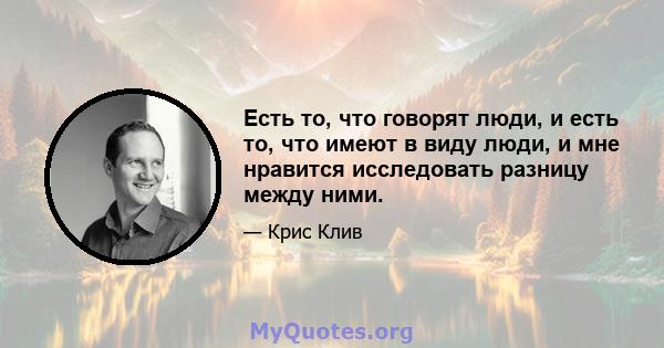 Есть то, что говорят люди, и есть то, что имеют в виду люди, и мне нравится исследовать разницу между ними.