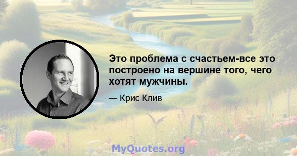 Это проблема с счастьем-все это построено на вершине того, чего хотят мужчины.