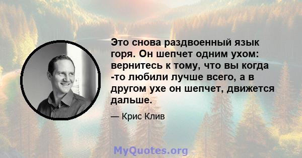 Это снова раздвоенный язык горя. Он шепчет одним ухом: вернитесь к тому, что вы когда -то любили лучше всего, а в другом ухе он шепчет, движется дальше.