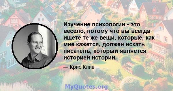 Изучение психологии - это весело, потому что вы всегда ищете те же вещи, которые, как мне кажется, должен искать писатель, который является историей истории.