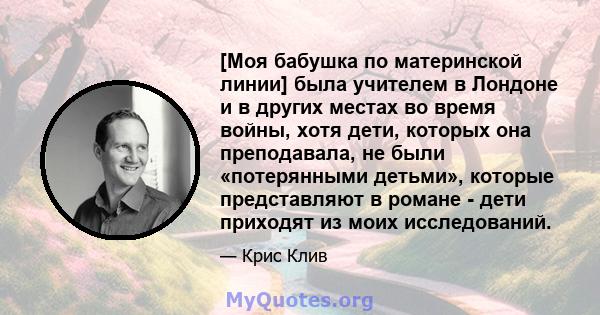 [Моя бабушка по материнской линии] была учителем в Лондоне и в других местах во время войны, хотя дети, которых она преподавала, не были «потерянными детьми», которые представляют в романе - дети приходят из моих