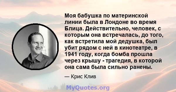 Моя бабушка по материнской линии была в Лондоне во время Блица. Действительно, человек, с которым она встречалась, до того, как встретила мой дедушка, был убит рядом с ней в кинотеатре, в 1941 году, когда бомба прошла