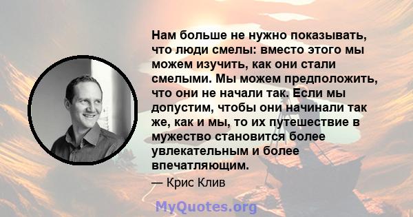 Нам больше не нужно показывать, что люди смелы: вместо этого мы можем изучить, как они стали смелыми. Мы можем предположить, что они не начали так. Если мы допустим, чтобы они начинали так же, как и мы, то их