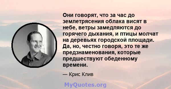 Они говорят, что за час до землетрясения облака висят в небе, ветры замедляются до горячего дыхания, и птицы молчат на деревьях городской площади. Да, но, честно говоря, это те же предзнаменования, которые предшествуют