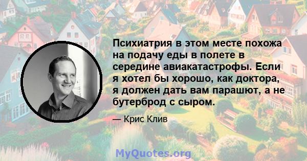 Психиатрия в этом месте похожа на подачу еды в полете в середине авиакатастрофы. Если я хотел бы хорошо, как доктора, я должен дать вам парашют, а не бутерброд с сыром.