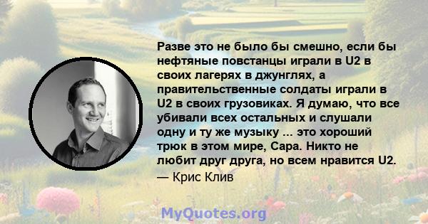 Разве это не было бы смешно, если бы нефтяные повстанцы играли в U2 в своих лагерях в джунглях, а правительственные солдаты играли в U2 в своих грузовиках. Я думаю, что все убивали всех остальных и слушали одну и ту же