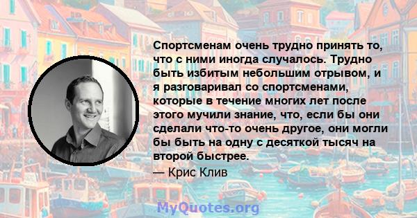 Спортсменам очень трудно принять то, что с ними иногда случалось. Трудно быть избитым небольшим отрывом, и я разговаривал со спортсменами, которые в течение многих лет после этого мучили знание, что, если бы они сделали 