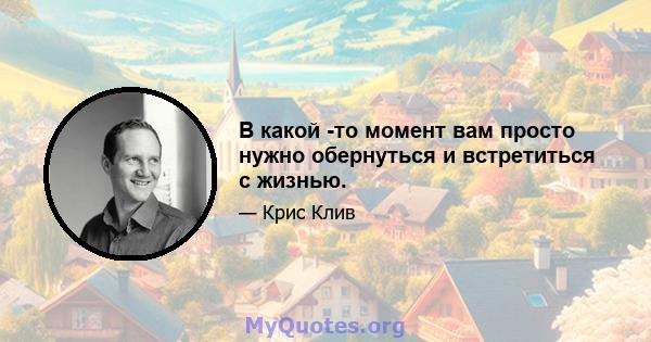 В какой -то момент вам просто нужно обернуться и встретиться с жизнью.