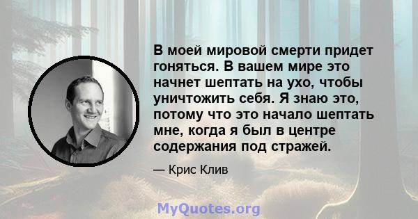 В моей мировой смерти придет гоняться. В вашем мире это начнет шептать на ухо, чтобы уничтожить себя. Я знаю это, потому что это начало шептать мне, когда я был в центре содержания под стражей.