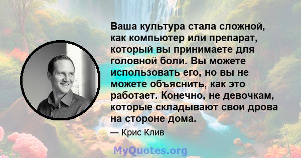 Ваша культура стала сложной, как компьютер или препарат, который вы принимаете для головной боли. Вы можете использовать его, но вы не можете объяснить, как это работает. Конечно, не девочкам, которые складывают свои