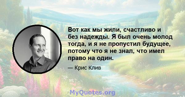 Вот как мы жили, счастливо и без надежды. Я был очень молод тогда, и я не пропустил будущее, потому что я не знал, что имел право на один.