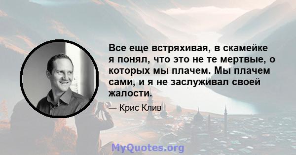 Все еще встряхивая, в скамейке я понял, что это не те мертвые, о которых мы плачем. Мы плачем сами, и я не заслуживал своей жалости.