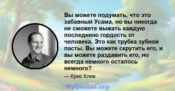 Вы можете подумать, что это забавный Усама, но вы никогда не сможете выжать каждую последнюю гордость от человека. Это как трубка зубной пасты. Вы можете скрутить его, и вы можете раздавить его, но всегда немного