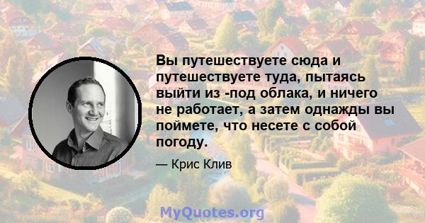 Вы путешествуете сюда и путешествуете туда, пытаясь выйти из -под облака, и ничего не работает, а затем однажды вы поймете, что несете с собой погоду.