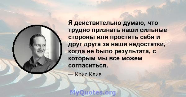 Я действительно думаю, что трудно признать наши сильные стороны или простить себя и друг друга за наши недостатки, когда не было результата, с которым мы все можем согласиться.