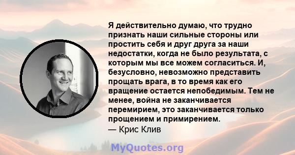 Я действительно думаю, что трудно признать наши сильные стороны или простить себя и друг друга за наши недостатки, когда не было результата, с которым мы все можем согласиться. И, безусловно, невозможно представить