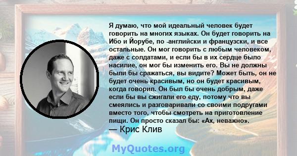 Я думаю, что мой идеальный человек будет говорить на многих языках. Он будет говорить на Ибо и Йорубе, по -английски и французски, и все остальные. Он мог говорить с любым человеком, даже с солдатами, и если бы в их