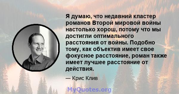 Я думаю, что недавний кластер романов Второй мировой войны настолько хорош, потому что мы достигли оптимального расстояния от войны. Подобно тому, как объектив имеет свое фокусное расстояние, роман также имеет лучшее