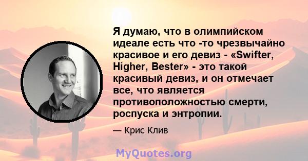 Я думаю, что в олимпийском идеале есть что -то чрезвычайно красивое и его девиз - «Swifter, Higher, Bester» - это такой красивый девиз, и он отмечает все, что является противоположностью смерти, роспуска и энтропии.