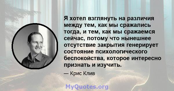 Я хотел взглянуть на различия между тем, как мы сражались тогда, и тем, как мы сражаемся сейчас, потому что нынешнее отсутствие закрытия генерирует состояние психологического беспокойства, которое интересно признать и