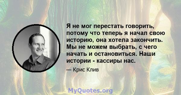 Я не мог перестать говорить, потому что теперь я начал свою историю, она хотела закончить. Мы не можем выбрать, с чего начать и остановиться. Наши истории - кассиры нас.