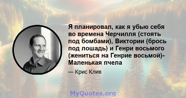 Я планировал, как я убью себя во времена Черчилля (стоять под бомбами), Виктории (брось под лошадь) и Генри восьмого (жениться на Генрие восьмой)- Маленькая пчела